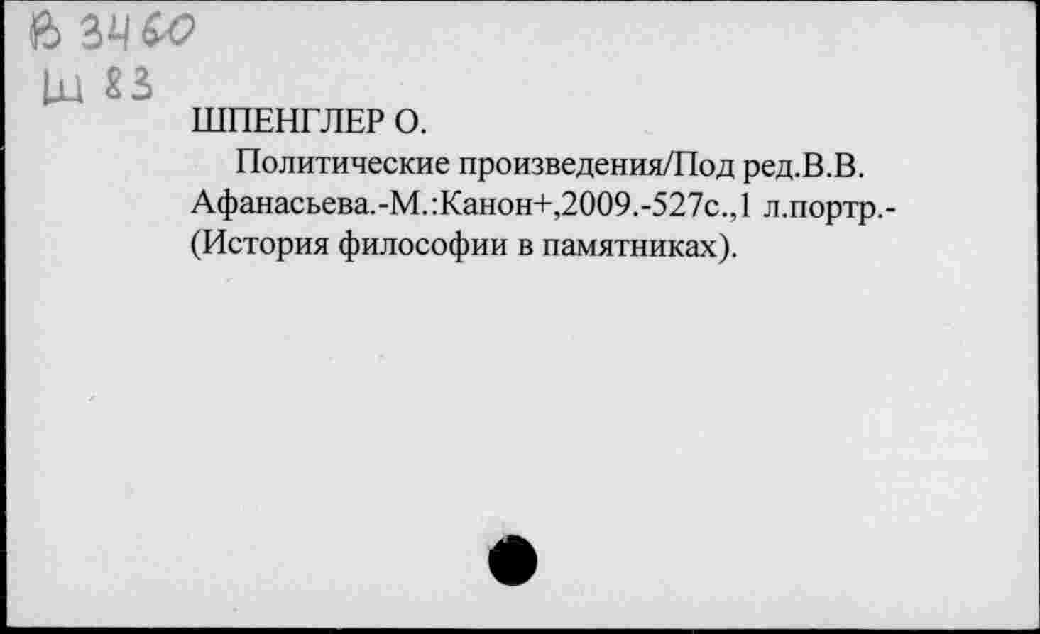 ﻿1x1 «3
ШПЕНГЛЕР О.
Политические произведения/Под ред.В.В.
Афанасьева.-М.:Канон+,2009.-527с.,1 л.портр,-(История философии в памятниках).